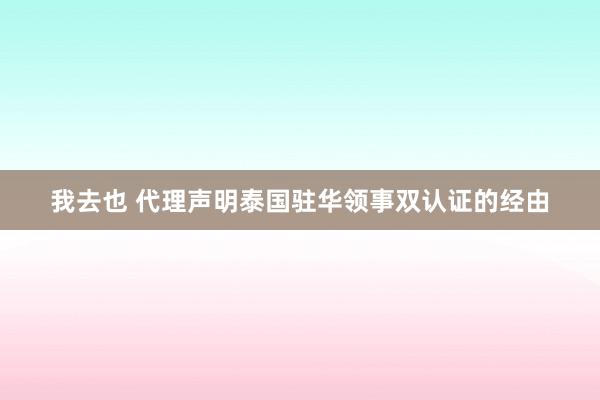 我去也 代理声明泰国驻华领事双认证的经由