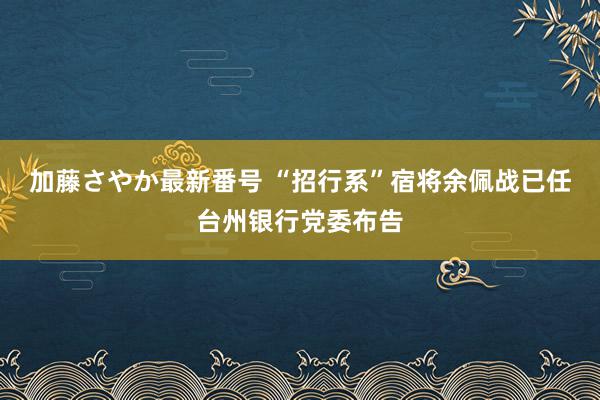 加藤さやか最新番号 “招行系”宿将余佩战已任台州银行党委布告
