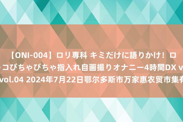 【ONI-004】ロリ専科 キミだけに語りかけ!ロリっ娘20人!オマ●コぴちゃぴちゃ指入れ自画撮りオナニー4時間DX vol.04 2024年7月22日鄂尔多斯市万家惠农贸市集有限公司价钱行情