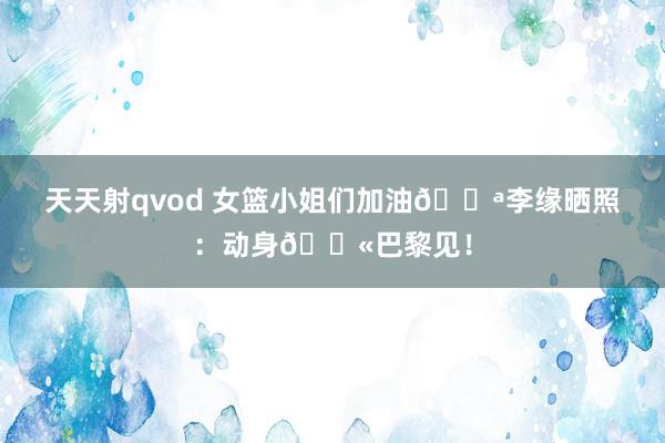天天射qvod 女篮小姐们加油💪李缘晒照：动身🛫巴黎见！