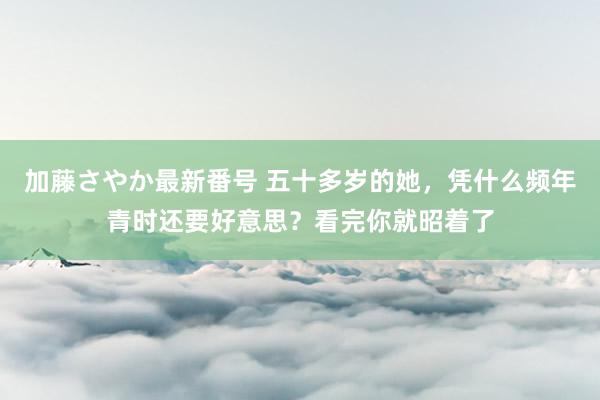 加藤さやか最新番号 五十多岁的她，凭什么频年青时还要好意思？看完你就昭着了