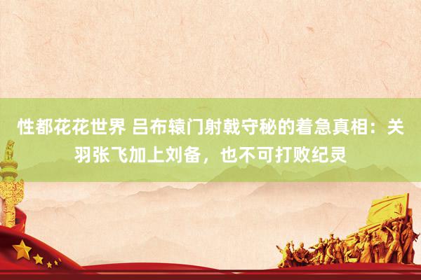 性都花花世界 吕布辕门射戟守秘的着急真相：关羽张飞加上刘备，也不可打败纪灵