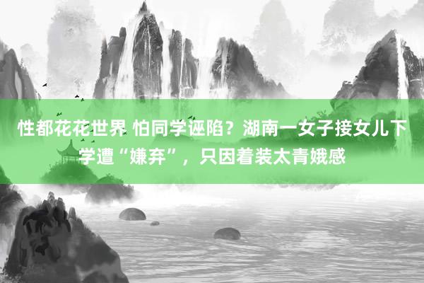 性都花花世界 怕同学诬陷？湖南一女子接女儿下学遭“嫌弃”，只因着装太青娥感