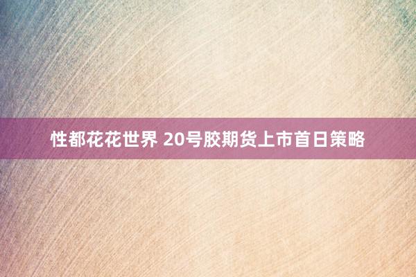 性都花花世界 20号胶期货上市首日策略