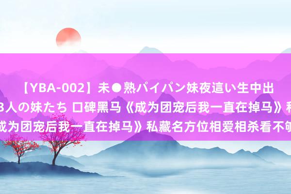 【YBA-002】未●熟パイパン妹夜這い生中出しレイプ 兄に犯された3人の妹たち 口碑黑马《成为团宠后我一直在掉马》私藏名方位相爱相杀看不够