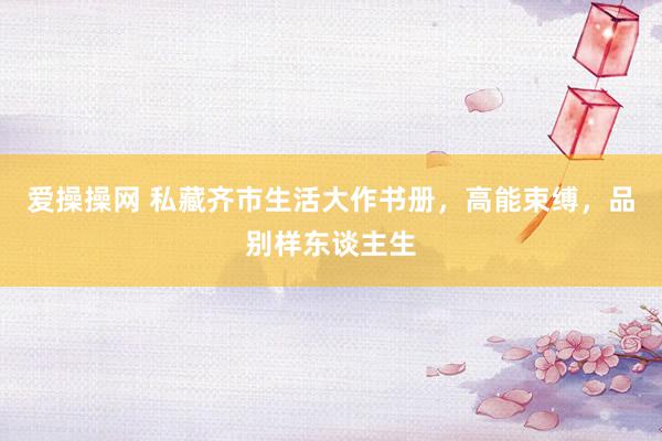 爱操操网 私藏齐市生活大作书册，高能束缚，品别样东谈主生