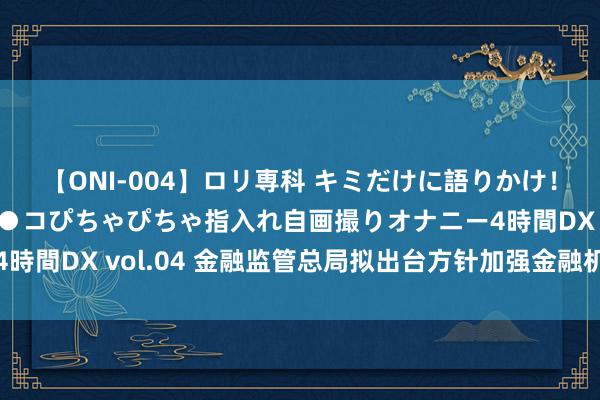 【ONI-004】ロリ専科 キミだけに語りかけ！ロリっ娘20人！オマ●コぴちゃぴちゃ指入れ自画撮りオナニー4時間DX vol.04 金融监管总局拟出台方针加强金融机构合规科罚