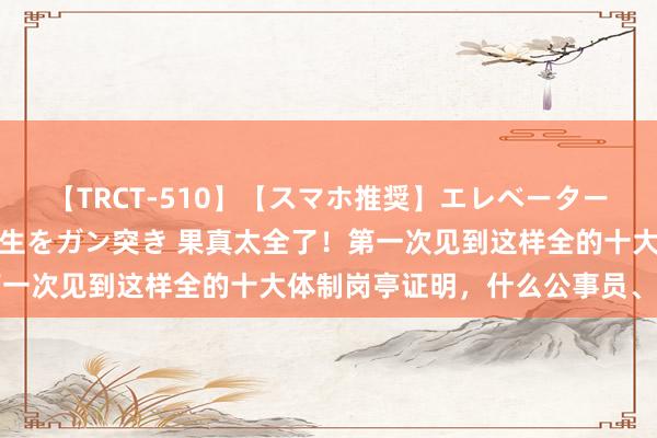 【TRCT-510】【スマホ推奨】エレベーターに挟まれたデカ尻女子校生をガン突き 果真太全了!第一次见到这样全的十大体制岗亭证明,什么公事员、三支