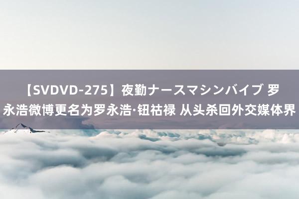 【SVDVD-275】夜勤ナースマシンバイブ 罗永浩微博更名为罗永浩·钮祜禄 从头杀回外交媒体界
