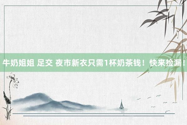 牛奶姐姐 足交 夜市新衣只需1杯奶茶钱！快来捡漏！