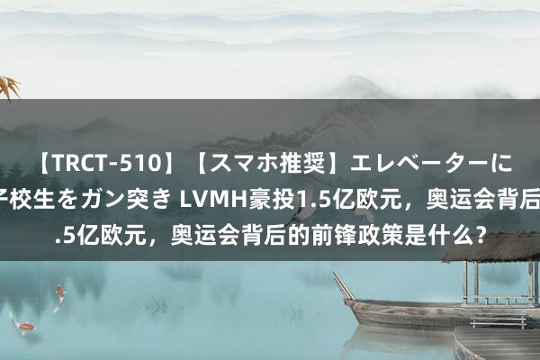 【TRCT-510】【スマホ推奨】エレベーターに挟まれたデカ尻女子校生をガン突き LVMH豪投1.5亿欧元，奥运会背后的前锋政策是什么？