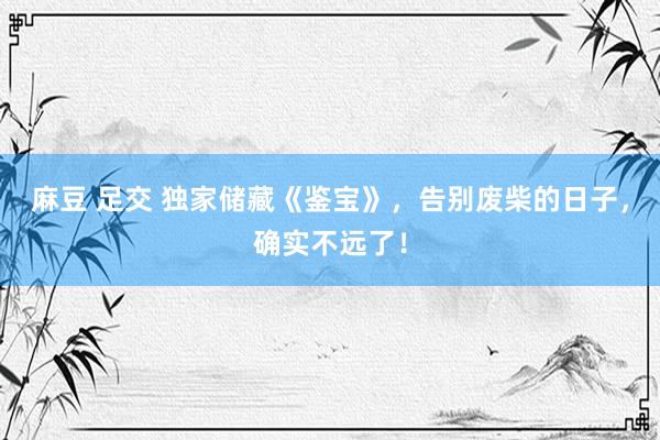 麻豆 足交 独家储藏《鉴宝》，告别废柴的日子，确实不远了！