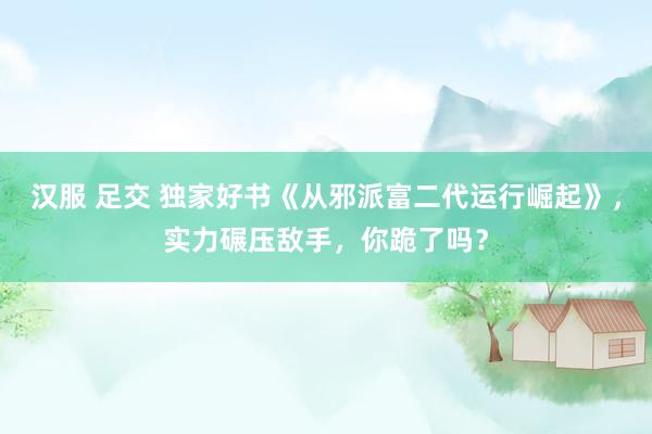 汉服 足交 独家好书《从邪派富二代运行崛起》，实力碾压敌手，你跪了吗？