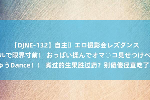 【DJNE-132】自主・エロ撮影会レズダンス 透け透けベビードールで限界寸前！ おっぱい揉んでオマ○コ見せつけベロちゅうDance！！ 煮过的生果胜过药？别傻傻径直吃了，这6种生果，煮熟后养分翻倍