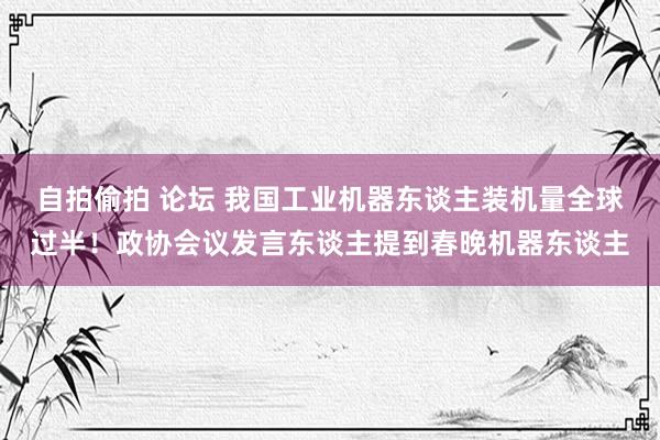 自拍偷拍 论坛 我国工业机器东谈主装机量全球过半！政协会议发言东谈主提到春晚机器东谈主