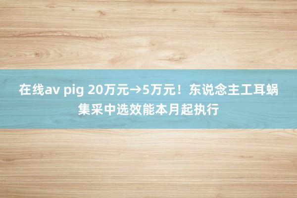 在线av pig 20万元→5万元！东说念主工耳蜗集采中选效能本月起执行