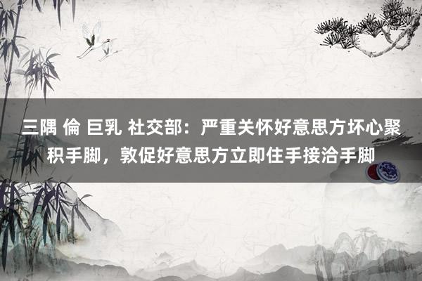 三隅 倫 巨乳 社交部：严重关怀好意思方坏心聚积手脚，敦促好意思方立即住手接洽手脚
