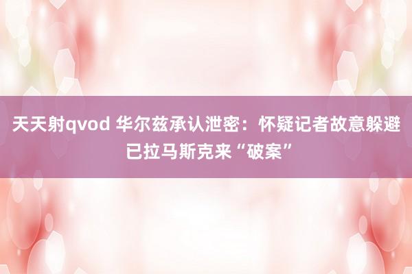 天天射qvod 华尔兹承认泄密：怀疑记者故意躲避 已拉马斯克来“破案”
