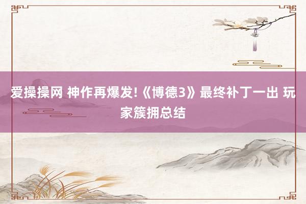 爱操操网 神作再爆发!《博德3》最终补丁一出 玩家簇拥总结