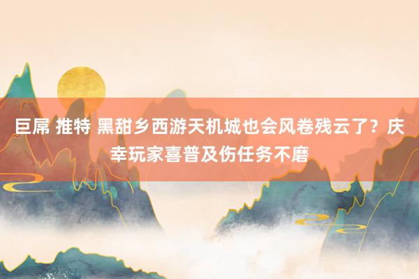 巨屌 推特 黑甜乡西游天机城也会风卷残云了？庆幸玩家喜普及伤任务不磨