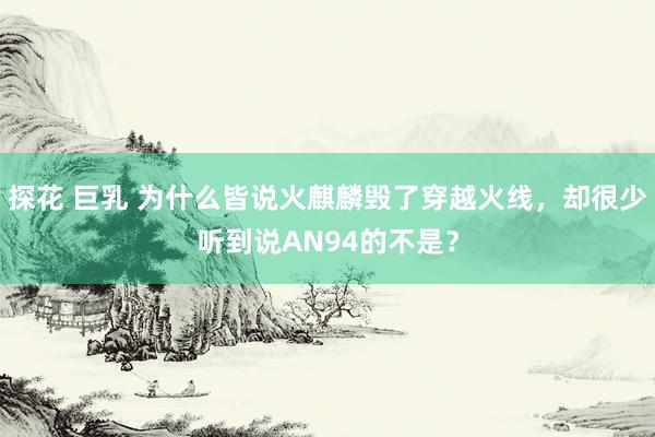 探花 巨乳 为什么皆说火麒麟毁了穿越火线，却很少听到说AN94的不是？