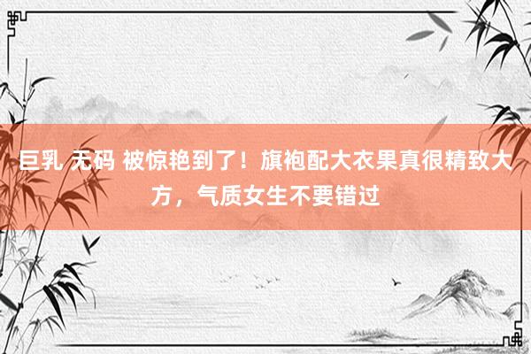 巨乳 无码 被惊艳到了！旗袍配大衣果真很精致大方，气质女生不要错过