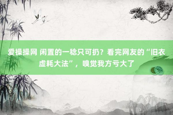 爱操操网 闲置的一稔只可扔？看完网友的“旧衣虚耗大法”，嗅觉我方亏大了