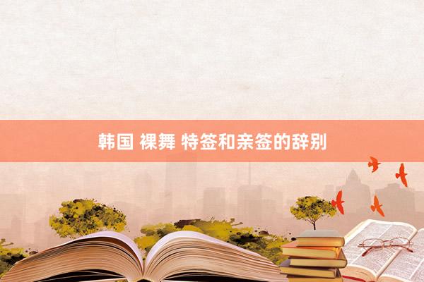 韩国 裸舞 特签和亲签的辞别