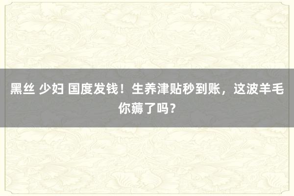 黑丝 少妇 国度发钱！生养津贴秒到账，这波羊毛你薅了吗？