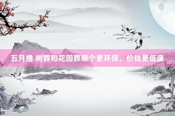 五月撸 树葬和花园葬哪个更环保，价钱更低廉