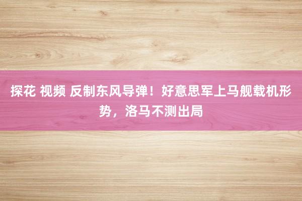 探花 视频 反制东风导弹！好意思军上马舰载机形势，洛马不测出局