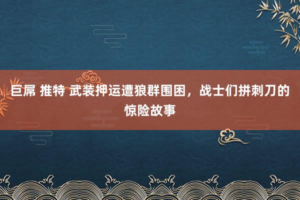 巨屌 推特 武装押运遭狼群围困，战士们拼刺刀的惊险故事