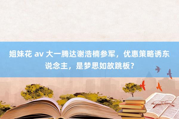 姐妹花 av 大一腾达谢浩楠参军，优惠策略诱东说念主，是梦思如故跳板？