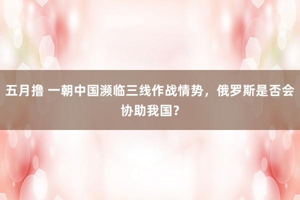五月撸 一朝中国濒临三线作战情势，俄罗斯是否会协助我国？