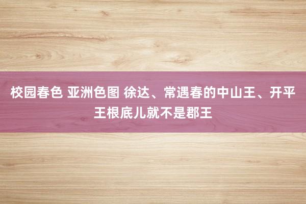 校园春色 亚洲色图 徐达、常遇春的中山王、开平王根底儿就不是郡王
