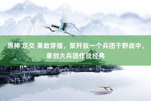 原神 足交 果敢穿插，聚歼敌一个兵团于野战中，草创大兵团作战经典