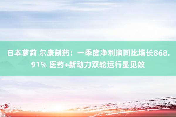 日本萝莉 尔康制药：一季度净利润同比增长868.91% 医药+新动力双轮运行显见