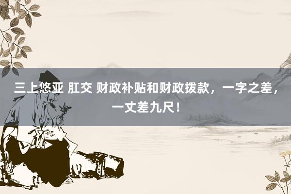 三上悠亚 肛交 财政补贴和财政拨款，一字之差，一丈差九尺！
