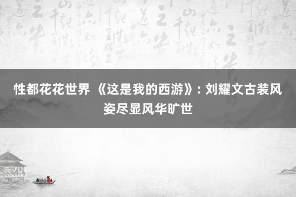 性都花花世界 《这是我的西游》: 刘耀文古装风姿尽显风华旷世