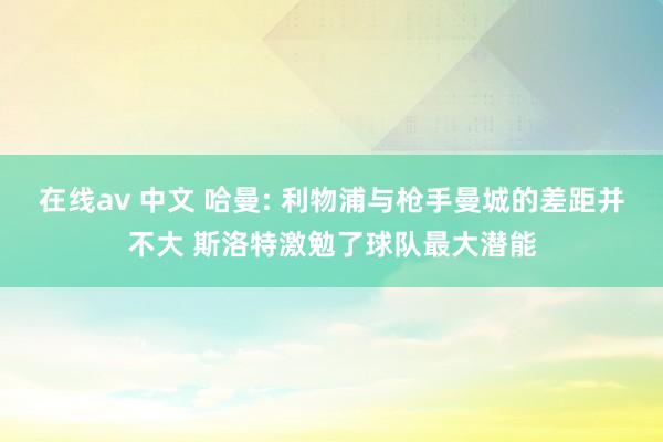 在线av 中文 哈曼: 利物浦与枪手曼城的差距并不大 斯洛特激勉了球队最大潜能