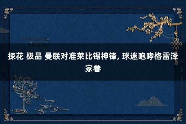 探花 极品 曼联对准莱比锡神锋, 球迷咆哮格雷泽家眷