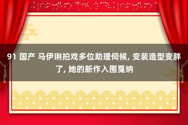 91 国产 马伊琍拍戏多位助理伺候, 变装造型变胖了, 她的新作入围戛纳