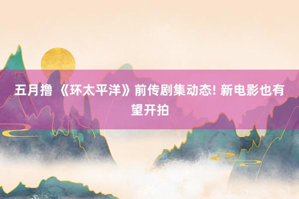五月撸 《环太平洋》前传剧集动态! 新电影也有望开拍