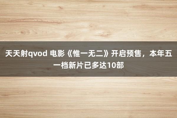 天天射qvod 电影《惟一无二》开启预售，本年五一档新片已多达10部