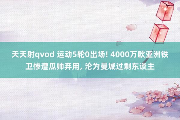 天天射qvod 运动5轮0出场! 4000万欧亚洲铁卫惨遭瓜帅弃用, 沦为曼城过