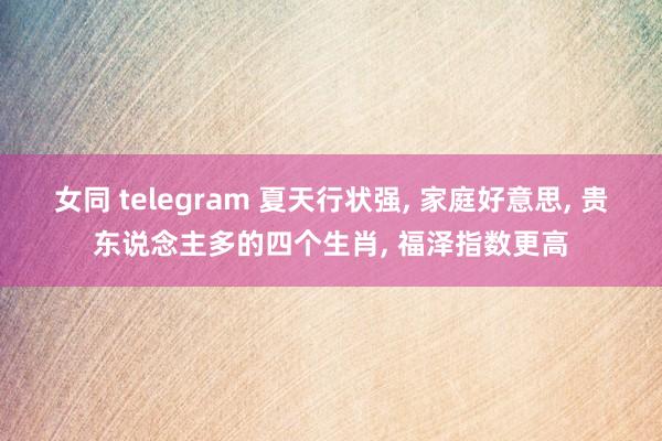女同 telegram 夏天行状强, 家庭好意思, 贵东说念主多的四个生肖, 福