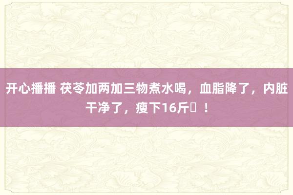 开心播播 茯苓加两加三物煮水喝，血脂降了，内脏干净了，瘦下16斤​！