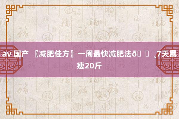 av 国产 〖减肥佳方〗一周最快减肥法👸7天暴瘦20斤