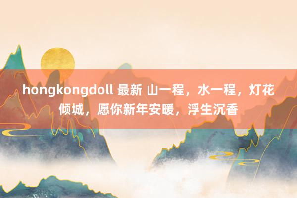 hongkongdoll 最新 山一程，水一程，灯花倾城，愿你新年安暖，浮生沉香