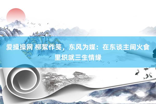 爱操操网 柳絮作笺，东风为媒：在东谈主间火食里织就三生情缘